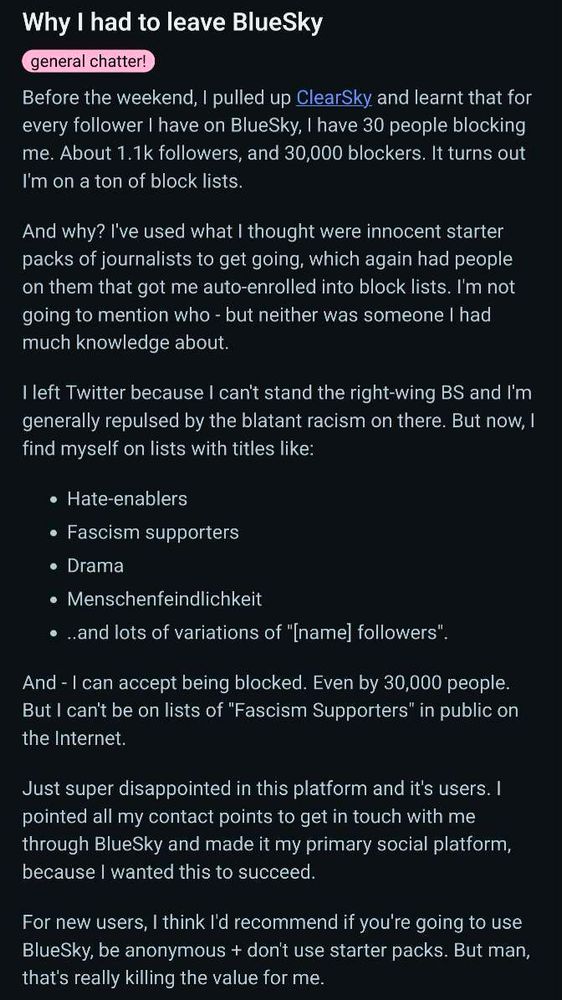 Why I had to leave BlueSky 

Before the weekend, 1 pulled up ClearSky and learnt that for every follower I have on BlueSky, I have 30 people blocking me. About 1.1k followers, and 30,000 blockers. It turns out I'm on a ton of block lists.

And why? I've used what I thought were innocent starter packs of journalists to get going, which again had people on them that got me auto-enrolled into block lists. I'm not going to mention who -but neither was someone I had much knowledge about.

I left Twitter because I can't stand the right-wing BS and I'm generally repulsed by the blatant racism on there. But now, l find myself on lists with titles like:

• Hate-enablers
• Fascism supporters
• Drama
• Menschenfeindlichkeit
• and lots of variations of "[name] followers".

And - I can accept being blocked. Even by 30,000 people. But I can't be on lists of "Fascism Supporters" in public on the Internet.

Just super disappointed in this platform and it's users. I pointed all my contact points to get in touch with me through BlueSky and made it my primary social platform, because I wanted this to succeed.

For new users, I think I'd recommend if you're going to use BlueSky, be anonymous + don't use starter packs. But man, that's really killing the value for me.
