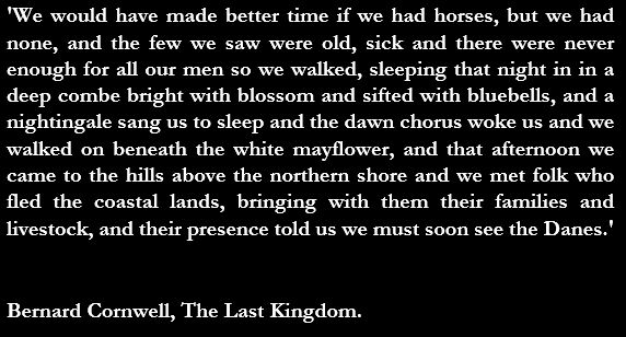 Image is just text:
'We would have made better time if we had horses, but we had none, and the few we saw were old, sick and there were never enough for all our men so we walked, sleeping that night in in a deep combe bright with blossom and sifted with bluebells, and a nightingale sang us to sleep and the dawn chorus woke us and we walked on beneath the white mayflower, and that afternoon we came to the hills above the northern shore and we met folk who fled the coastal lands, bringing with them their families and livestock, and their presence told us we must soon see the Danes.'

Bernard Cornwell, The Last Kingdom.
