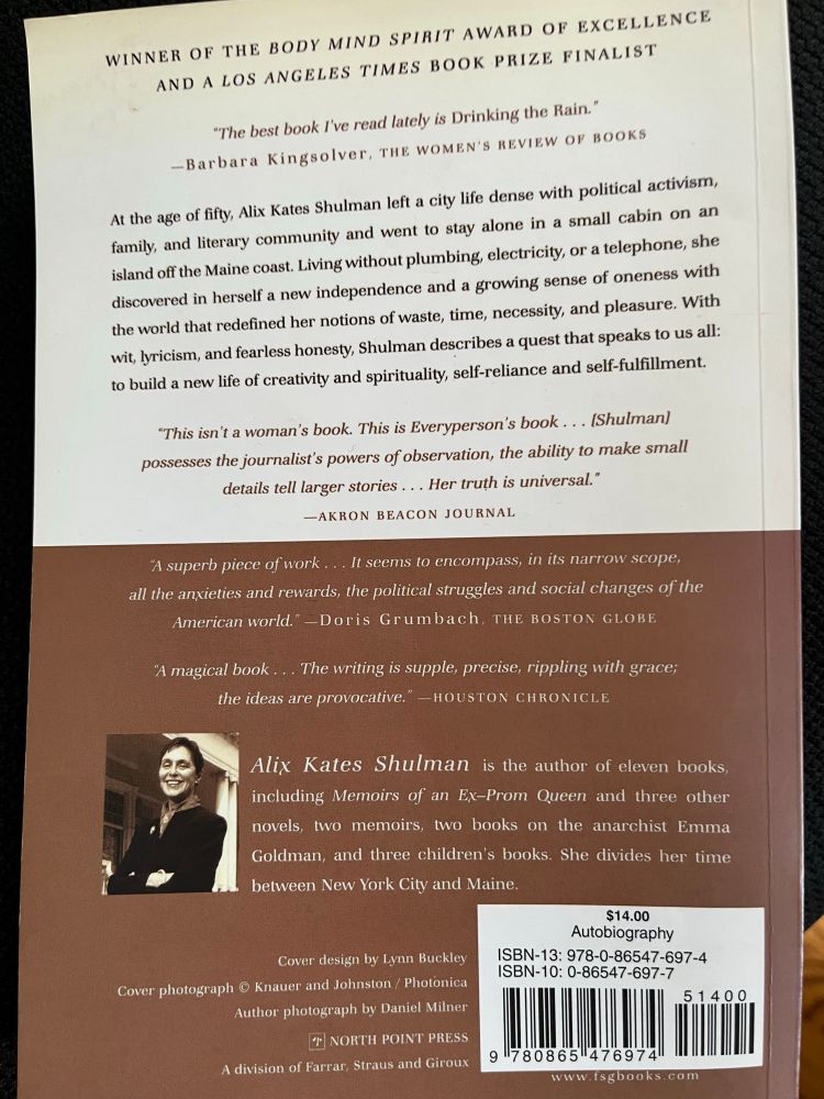 Back cover of Drinking the Rain by Schulman. At age 50, she left NYC to stay alone in small cabin on isolated beach off Maine. Primitive living. She discovers independence and sense of oneness with world that redefined her notions of waste, time, necessity & pleasure in her quest for creativity, spirituality & fulfillment.