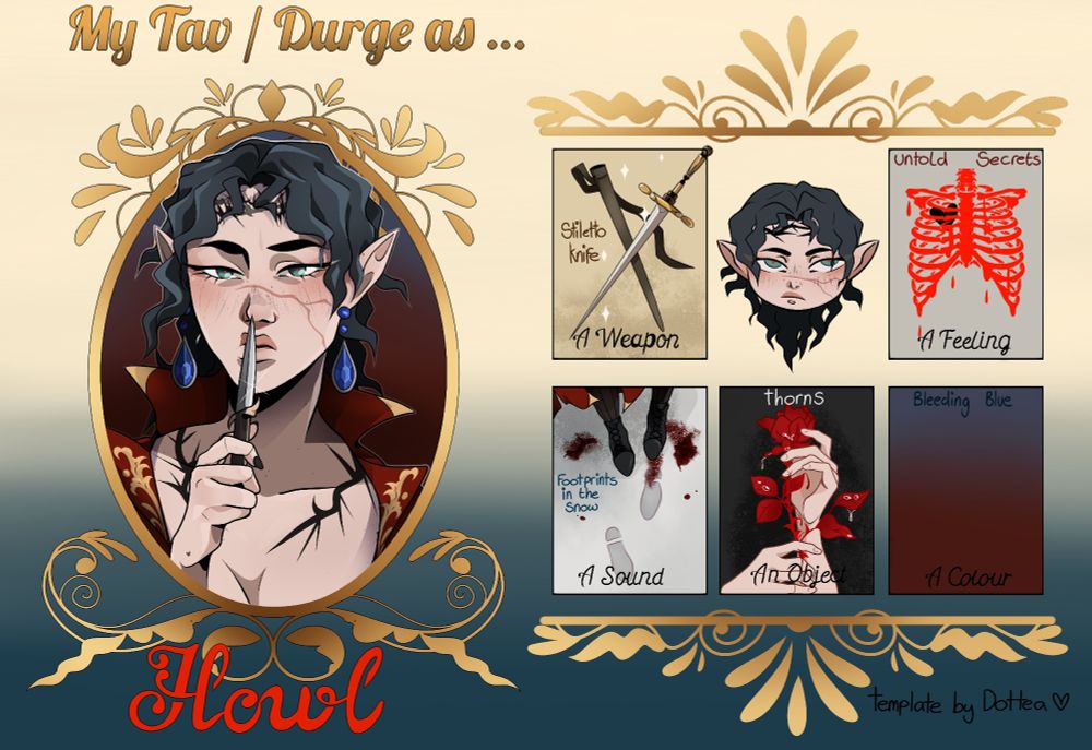 (2023 art) A "My Tav/Durge as" template with a portrait of an elven character with dark hair and thorn tattoos named Howl, pressing a small blade to their lips on the left. On the right are six boxes with different themes to fit the character 

(from left to right top row) 

A stiletto knife, a chibi face of Howl and a red ribcage with a black heart inside 

(From left to right bottom row) 

Angle looking down to a pair of boots in the snow, there is blood in some of the footprins, A pair of hands holding a red rose, a blue gradient fading into red 