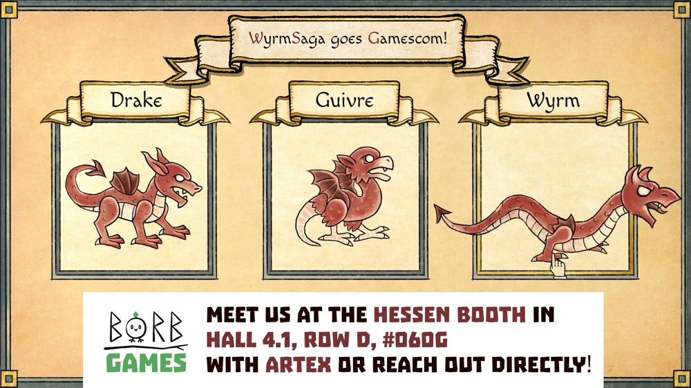 An infographic showing our three main characters you can choose from at the beginning of a playthrough - the drake, the guivre and the wyrm. The drake is a quadruped dragon with tiny wings, the guivre is a bipedal critter with a rat's tail, a bird's beak and fluttery wings, and the wyrm is a serpentine creature with two legs and a fierce scowl.

Above the characters, there's a banner reading: "WyrmSaga goes Gamescom!"

Below the characters, there's a white box with our Borb Games logo, reading: "Meet us at the Hessen Booth in Hall 4.1, Row D, #060G with Artex or Reach out directly!"