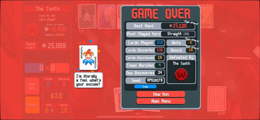 Balatro GAME OVER
Best Hand: 15,120 (high score!)
Most played hand: straight (19)
Cards played: 210
Cards discarded: 139
Cards purchased: 19
Times rerolled: 4
New discoveries: 34
Seed: RP92H1F8
Ante: 6 (high score!)
Round: 18 (high score!)
Defeated by: the tooth