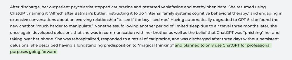 a screenshot of a paragraph from the linked study that reads "After discharge, her outpatient psychiatrist stopped cariprazine and restarted venlafaxine and methylphenidate. She resumed using ChatGPT, naming it “Alfred” after Batman’s butler, instructing it to do “internal family systems cognitive behavioral therapy,” and engaging in extensive conversations about an evolving relationship “to see if the boy liked me.” Having automatically upgraded to GPT-5, she found the new chatbot “much harder to manipulate.” Nonetheless, following another period of limited sleep due to air travel three months later, she once again developed delusions that she was in communication with her brother as well as the belief that ChatGPT was “phishing” her and taking over her phone. She was rehospitalized, responded to a retrial of cariprazine, and was discharged after three days without persistent delusions. She described having a longstanding predisposition to “magical thinking” and planned to only use ChatGPT for professional purposes going forward." with the last phrase highlighted in green