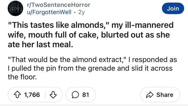 r/TwoSentenceHorror
u/ForgottenWell 2y
"This tastes like almonds," my ill-mannered wife, mouth full of cake, blurted out as she ate her last meal.
"That would be the almond extract," responded as pulled the pin from the grenade and slid it across the floor.