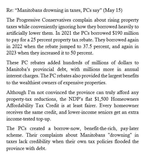 Re: “Manitobans drowning in taxes, PCs say” (May 15) 

The Progressive Conservatives complain about rising property taxes while conveniently ignoring how they borrowed heavily to artificially lower them. In 2021 the PCs borrowed $190 million to pay for a 25 percent property tax rebate. They borrowed again in 2022 when the rebate jumped to 37.5 percent, and again in 2023 when they increased it to 50 percent. 

These PC rebates added hundreds of millions of dollars to Manitoba’s provincial debt, with millions more in annual interest charges. The PC rebates also provided the largest benefits to the wealthiest owners of expensive properties. 

Although I’m not convinced the province can truly afford any property-tax reductions, the NDP’s flat $1,500 Homeowners Affordability Tax Credit is at least fairer. Every homeowner receives the same credit, and lower-income seniors get an extra income-tested top-up.

The PCs created a borrow-now, benefit-the-rich, pay-later scheme. Their complaints about Manitobans "drowning" in taxes lack credibility when their own tax policies flooded the province with debt.
