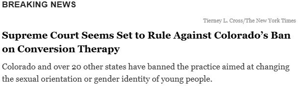 BREAKING NEWS

Supreme Court Seems Set to Rule Against Colorado’s Ban
on Conversion Therapy
Colorado and over 20 other states have banned the practice aimed at changing
the sexual orientation or gender identity of young people.
