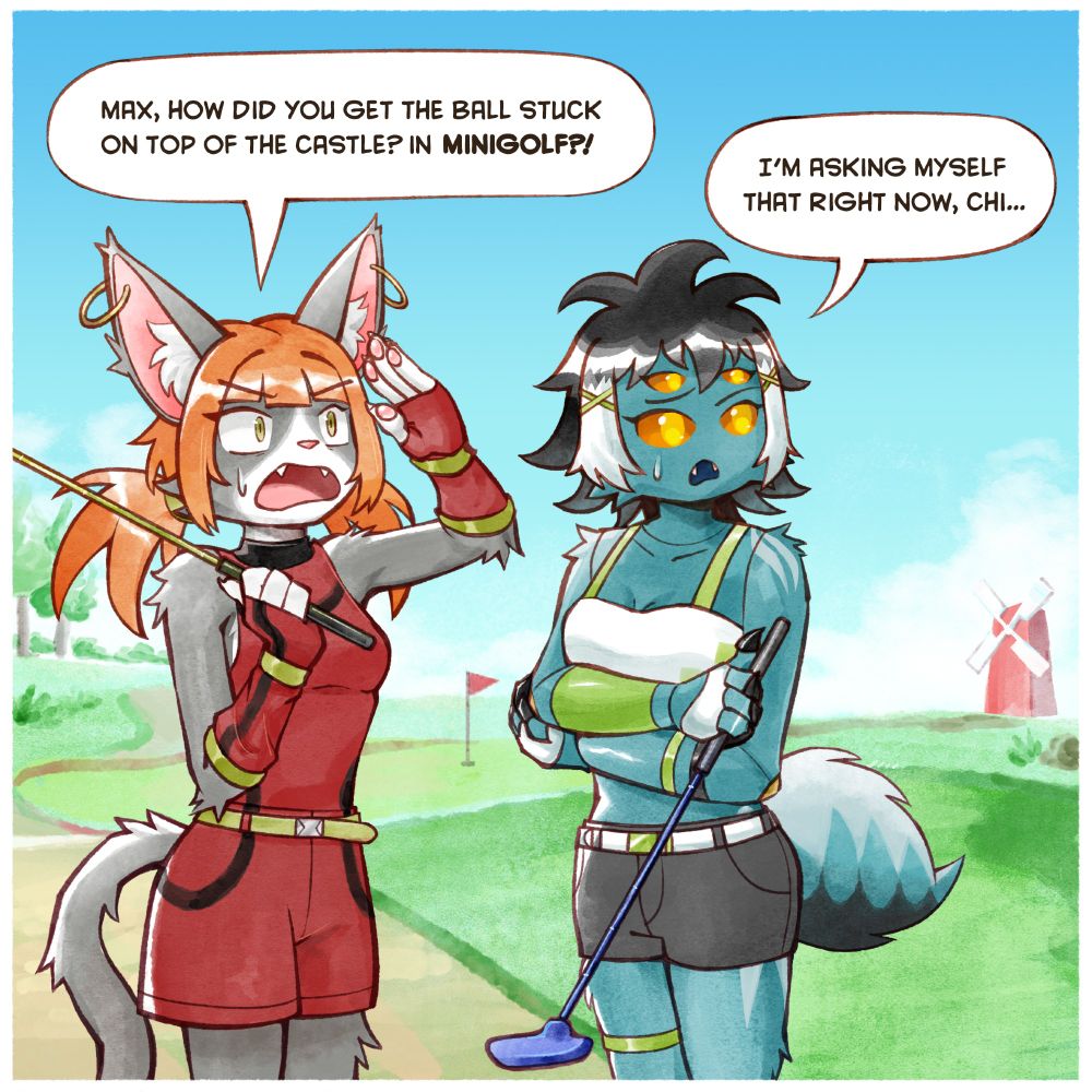 Chiara, an anthro cat girl, and Max, an anthro spider girl, both are at a mini golf course looking at the upper right offscreen at what is implied to be Max's golf ball being stuck on top of a minigolf prop castle. Chiara has a bewildered look on her face while Max has a confused frown. Both of them are carrying minigolf putters, which are not intended to launch golf balls into the air.

Dialogue

Chiara: Max, how did you get the ball stuck on top of the castle? In MINIGOLF?!

Max: I'm asking myself that right now, Chi...