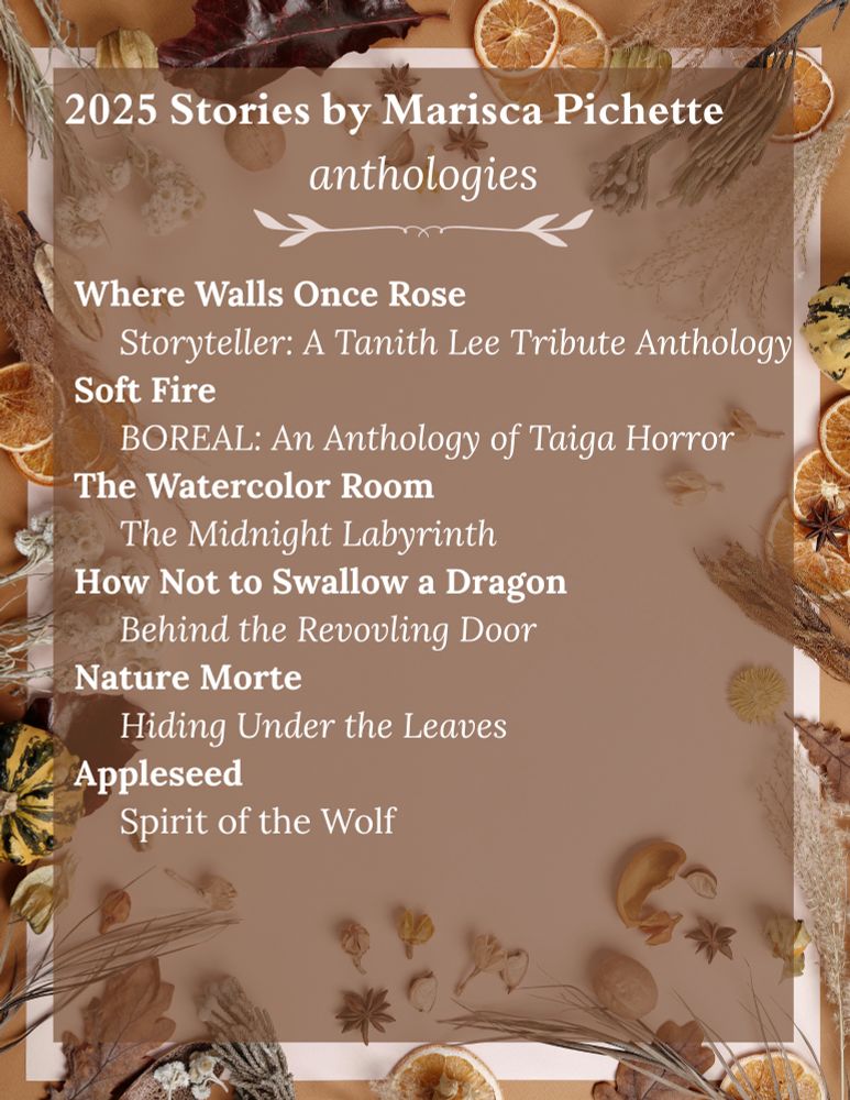 Graphic listing 2025 stories by Marisca Pichette published in the following anthologies:
Where Walls Once Rose
     Storyteller: A Tanith Lee Tribute Anthology
Soft Fire
     BOREAL: An Anthology of Taiga Horror
The Watercolor Room
     The Midnight Labyrinth 
How Not to Swallow a Dragon
     Behind the Revovling Door 
Nature Morte
     Hiding Under the Leaves 
Appleseed
     Spirit of the Wolf