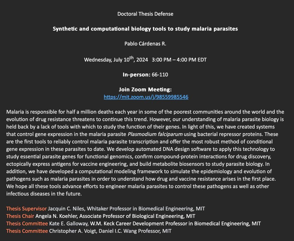 Doctoral Thesis Defense
Synthetic and computational biology tools to study malaria parasites
Pablo Cárdenas R.
Wednesday, July 10th, 2024   3:00 PM – 4:00 PM EDT
In-person: 66-110
Join Zoom Meeting:
 https://mit.zoom.us/j/98559985546

We have created systems that control gene expression in the malaria parasite Plasmodium falciparum using bacterial repressor proteins. These are the first tools to reliably control malaria parasite transcription and offer the most robust method of conditional gene expression in these parasites to date. In addition, we have developed a computational modeling framework to simulate the epidemiology and evolution of pathogens such as malaria parasites in order to understand how drug and vaccine resistance arises in the first place. We hope all these tools advance efforts to engineer malaria parasites to control these pathogens as well as other infectious diseases in the future.