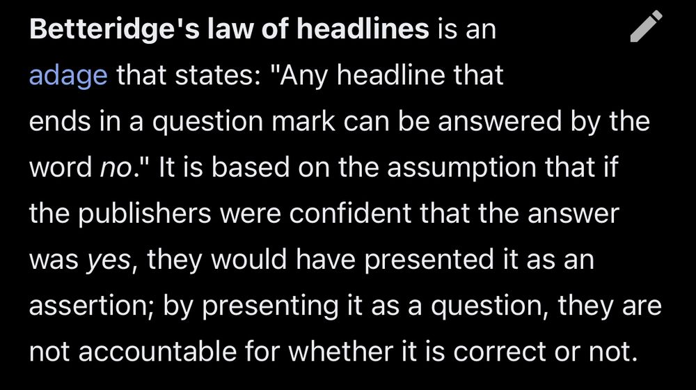 Betteridge's law of headlines is an adage that states: "Any headline that ends in a question mark can be answered by the word no." It is based on the assumption that if the publishers were confident that the answer was yes, they would have presented it as an assertion; by presenting it as a question, they are not accountable for whether it is correct or not.