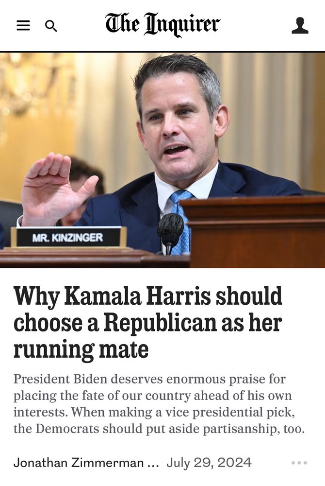 =Q
The Inquirer
MR. KINZINGER
Why Kamala Harris should choose a Republican as her running mate
President Biden deserves enormous praise for placing the fate of our country ahead of his own interests. When making a vice presidential pick, the Democrats should put aside partisanship, too.
Jonathan Zimmerman ….. July 29, 2024
