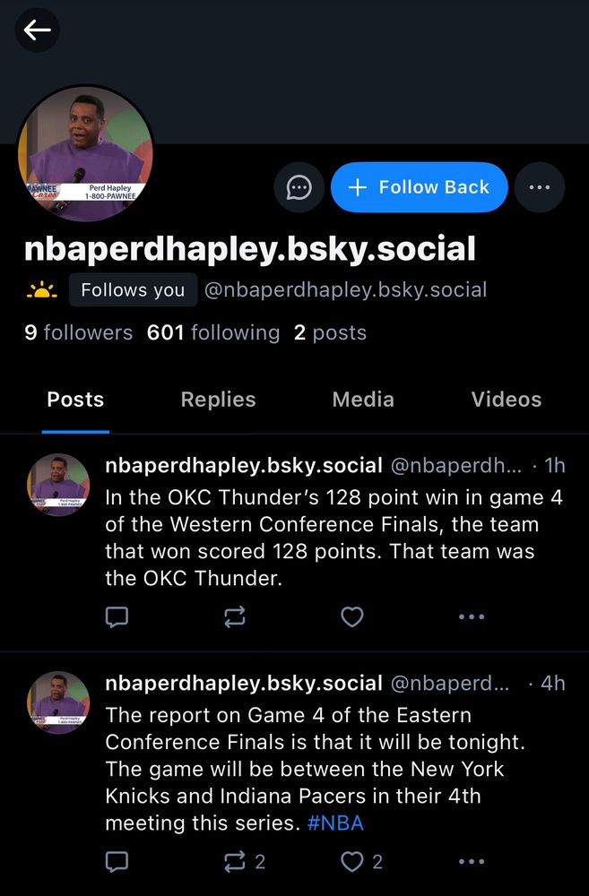 an account called “nba perd hapley” followed me: 

nbaperdhapley.bsky.social @nbaperdh... • 1h
In the OKC Thunder's 128 point win in game 4 of the Western Conference Finals, the team that won scored 128 points. That team was the OKC Thunder.
...
nbaperdhapley.bsky.social @nbaperd.. • 4h
The report on Game 4 of the Eastern Conference Finals is that it will be tonight.
The game will be between the New York Knicks and Indiana Pacers in their 4th meeting this series. #NBA
