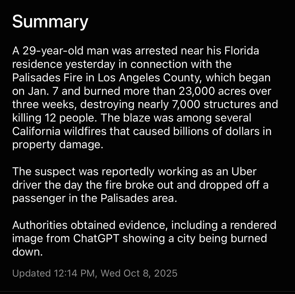 Summary
A 29-year-old man was arrested near his Florida residence yesterday in connection with the Palisades Fire in Los Angeles County, which began on Jan. 7 and burned more than 23,000 acres over three weeks, destroying nearly 7,000 structures and killing 12 people. The blaze was among several California wildfires that caused billions of dollars in property damage.

The suspect was reportedly working as an Uber driver the day the fire broke out and dropped off a passenger in the Palisades area.

Authorities obtained evidence, including a rendered image from ChatGPT showing a city being burned down.

Updated 12:14 PM, Wed Oct 8, 2025