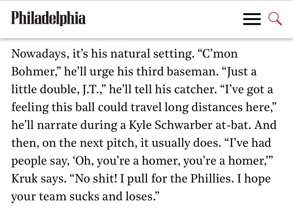 Nowadays, it's his natural setting. "C'mon Bohmer," he'll urge his third baseman. "Just a little double, J.T.," he'll tell his catcher. "I've got a feeling this ball could travel long distances here," he'll narrate during a Kyle Schwarber at-bat. And then, on the next pitch, it usually does. "I've had people say, 'Oh, you're a homer, you're a homer," Kruk says. "No shit! I pull for the Phillies. I hope your team sucks and loses."