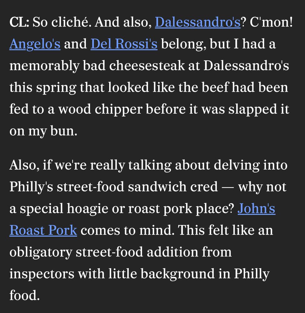 CL: So cliché. And also, Dalessandro's? C'mon!
Angelo's and Del Rossi's belong, but I had a memorably bad cheesesteak at Dalessandro's this spring that looked like the beef had been fed to a wood chipper before it was slapped it on my bun.

Also, if we're really talking about delving into Philly's street-food sandwich cred - why not a special hoagie or roast pork place? John's Roast Pork comes to mind. This felt like an obligatory street-food addition from inspectors with little background in Philly food.
