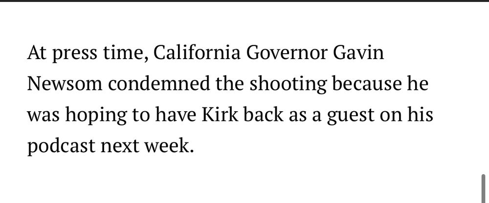 At press time, California Governor Gavin Newsom condemned the shooting because he was hoping to have Kirk back as a guest on his podcast next week.