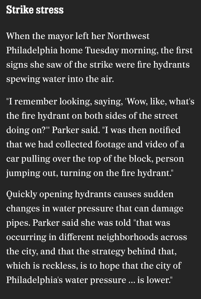 Strike stress

When the mayor left her Northwest
Philadelphia home Tuesday morning, the first signs she saw of the strike were fire hydrants spewing water into the air.

"I remember looking, saying, 'Wow, like, what's the fire hydrant on both sides of the street doing on?" Parker said. "I was then notified that we had collected footage and video of a car pulling over the top of the block, person jumping out, turning on the fire hydrant."

Quickly opening hydrants causes sudden changes in water pressure that can damage pipes. Parker said she was told "that was occurring in different neighborhoods across the city, and that the strategy behind that, which is reckless, is to hope that the city of Philadelphia's water pressure ... is lower."