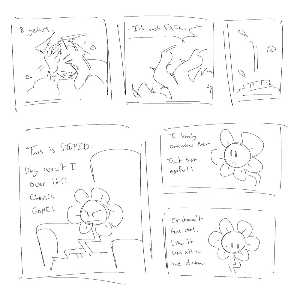"8 years," he exclaims as he brings his hand to his head. Petals start to form around him, and his hands become vines. "It's not fair!" Suddenly, he disappears and drops down through his sweater, leaving petals behind. He pops up out of his sweater as just Flowey the flower. He looks angry, and yells, "This is stupid! Why aren't I over it? Chara's gone!" He stares blankly ahead, continuing. "I barely remember them. Isn't that awful?" He worriedly looks off to the side. "It doesn't feel real. Like it was all a bad dream."
