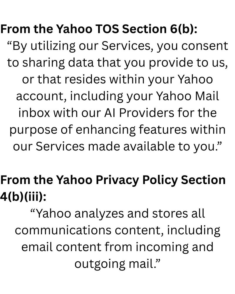 Screenshot with two quotes. The first quote is from the Yahoo Terms of Service, section 6b, "By utilizing our Services, you consent to sharing data that you provide to us, or that resides within your Yahoo account, including your Yahoo Mail inbox with our AI Providers for the purpose of enhancing features within our Services made available to you."

The second quote is from the yahoo Privacy Policy, section 4(b)(iii), “Yahoo analyzes and stores all communications content, including email content from incoming and outgoing mail.”