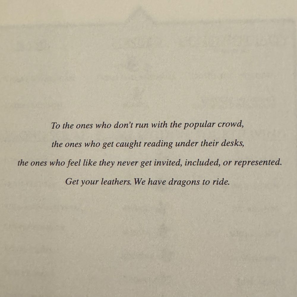 Book dedication: “To the ones who don't run with the popular crowd, the ones who get caught reading under their desks,
the ones who feel like they never get invited, included, or represented.
Get your leathers. We have dragons to ride.”