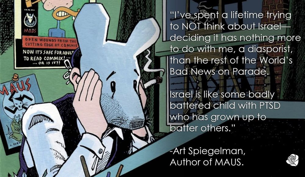 An illustration of Art Spiegelman, the author of MAUS, with an accompanying quote from him: "I've spent a lifetime trying not to think about Israel - deciding it has nothing more to do with me, a diasporist, than the rest of the World's Bad News on Parade. Israel is like some badly battered child with PTSD who has grown up to batter others."
