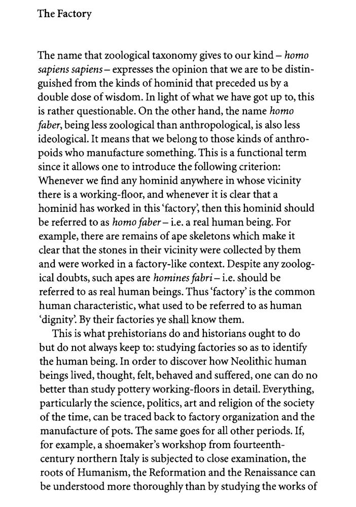 Page 1 of the essay The Factory by Vilém Flusser, from his book The Shape of Things

The Factory
The name that zoological taxonomy gives to our kind - homo sapiens sapiens - expresses the opinion that we are to be distinguished from the kinds of hominid that preceded us by a double dose of wisdom. In light of what we have got up to, this is rather questionable. On the other hand, the name homo faber, being less zoological than anthropological, is also less ideological. It means that we belong to those kinds of anthropoids who manufacture something. This is a functional term since it allows one to introduce the following criterion:
Whenever we find any hominid anywhere in whose vicinity there is a working-floor, and whenever it is clear that a hominid has worked in this 'factory, then this hominid should be referred to as homo faber - i.e. a real human being. For example, there are remains of ape skeletons which make it clear that the stones in their vicinity were collected by them and were worked in a factory-like context. Despite any zoological doubts, such apes are homines fabri - i.e. should be referred to as real human beings. Thus 'factory' is the common human characteristic, what used to be referred to as human
'dignity'. By their factories ye shall know them.
This is what prehistorians do and historians ought to do but do not always keep to: studying factories so as to identify the human being. In order to discover how Neolithic human beings lived, thought, felt, behaved and suffered, one can do no better than study pottery working-floors in detail. Everything, particularly the science, politics, art and religion of the society of the time, can be traced back to factory organization and the manufacture of pots. The same goes for all other periods. If, for example, a shoemaker's workshop from fourteenth-century northern Italy is subjected to close examination, the roots of Humanism, the Reformation and the Renaissance can be understood more thoroughly than by …