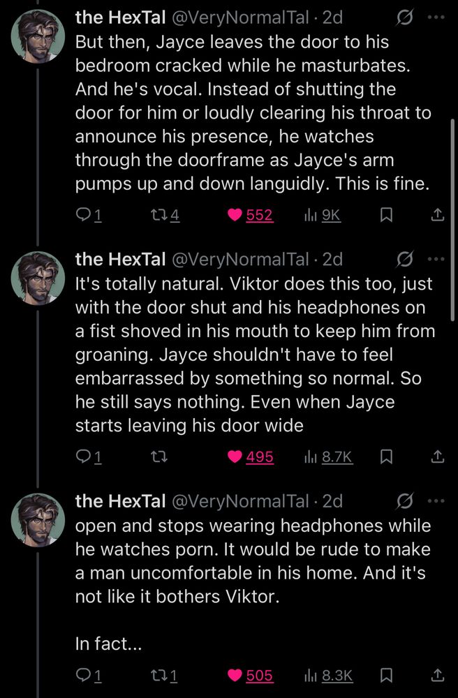 thread fic continues:

But then, Jayce leaves the door to his bedroom cracked while he masturbates.
And he's vocal. Instead of shutting the door for him or loudly clearing his throat to announce his presence, he watches through the doorframe as Jayce's arm pumps up and down languidly. This is fine.

It's totally natural. Viktor does this too, just with the door shut and his headphones on a fist shoved in his mouth to keep him from groaning. Jayce shouldn't have to feel embarrassed by something so normal. So he still says nothing. Even when Jayce starts leaving his door wide

open and stops wearing headphones while he watches porn. It would be rude to make a man uncomfortable in his home. And it's not like it bothers Viktor.
In fact...