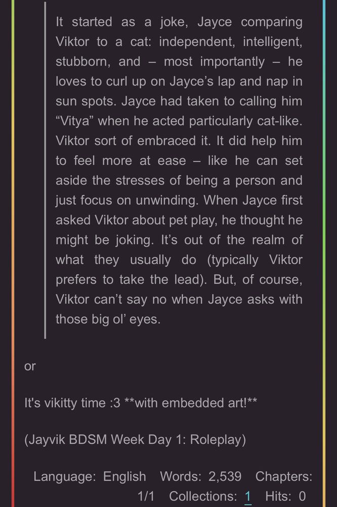 It started as a joke, Jayce comparing Viktor to a cat: independent, intelligent, stubborn, and - most importantly - he loves to curl up on Jayce's lap and nap in sun spots. Jayce had taken to calling him
"Vitya" when he acted particularly cat-like.
Viktor sort of embraced it. It did help him to feel more at ease - like he can set aside the stresses of being a person and just focus on unwinding. When Jayce first asked Viktor about pet play, he thought he might be joking. It's out of the realm of what they usually do (typically Viktor prefers to take the lead). But, of course, Viktor can't say no when Jayce asks with those big ol' eyes.
or
It's vikitty time :3 **with embedded art!**
(Jayvik BDSM Week Day 1: Roleplay)
Language: English Words: 2,539 Chapters:
1/1 Collections: 1
Hits: 0