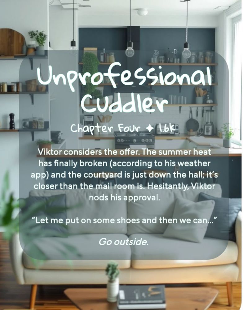 (Background: a bright, modern living room with a cream couch and blue-green accents)
Unprofessional Cuddler
Chapter Four ✦ 1.6k
Viktor considers the offer. The summer heat has finally broken (according to his weather app) and the courtyard is just down the hall; it's closer than the mail room is. Hesitantly, Viktor nods his approval.
"Let me put on some shoes and then we can..."
Go outside.