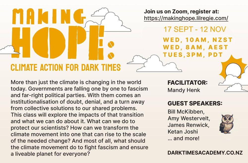MAKING НОРЕ CLIMATE ACTION FOR DARK TIMES More than just the climate is changing in the world today. Governments are falling one by one to fascism and far-right political parties. With them comes an institutionalisation of doubt, denial, and a turn away from collective solutions to our shared problems. This class will explore the impacts of that transition and what we can do about it. What can we do to protect our scientists? How can we transform the climate movement into one that can rise to the scale of the needed change? And most of all, what should the climate movement do to fight fascism and ensure a liveable planet for everyone? Join us on Zoom, register at: https://makinghope.lilregie.com/ 17 SEPT - 12 NOV WED, 10AM, NZST WEES, SAM, PEST FACILITATOR: Mandy Henk GUEST SPEAKERS: Bill Mckibben, Amy Westervelt, James Renwick, Ketan Joshi ... and more! DARKTIMESACADEMY.CO.NZ Illustration of a small brown owl and the sun with clouds. Overall colour scheme is bright 