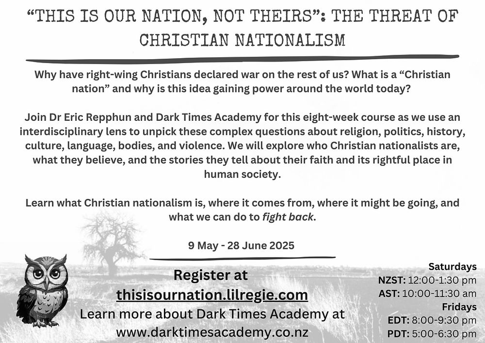 Why have right-wing Christians declared war on the rest of us? What is a “Christian nation” and why is this idea gaining power around the world today? Join Dr Eric Repphun and Dark Times Academy for this eight-week course as we use an interdisciplinary lens to unpick these complex questions about religion, politics, history, culture, language, bodies, and violence. We will explore who Christian nationalists are, what they believe, and the stories they tell about their faith and its rightful place in human society. Learn what Christian nationalism is, where it comes from, where it might be going, and what we can do to fight back.