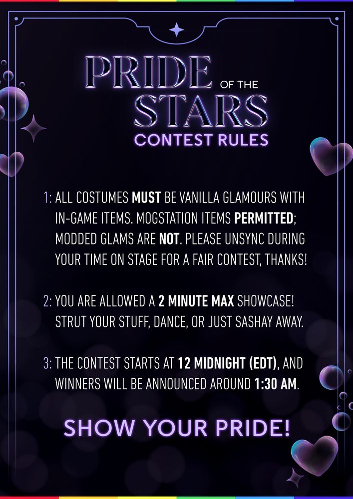 A poster for an event with of Trionfi's drag show contest rules. The text is as follows:

PRIDE OF THE STARS
CONTEST RULES

1: All costumes must be vanilla glamours with in-game items. Mogstation items permitted; modded glams are not. Please unsync during your time on stage for a fair contest, thanks!

2: You are allowed a 2 minute max showcase! Strut your stuff, dance, or sashay away.

3: The contest starts at 12 Midnight (EDT), and winners will be announced around 1:30AM.

SHOW YOUR PRIDE!