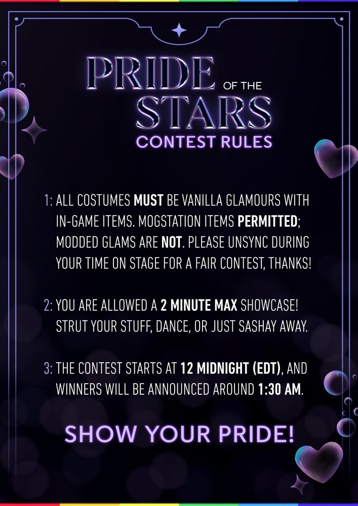 A poster for an event with of Trionfi's drag show contest rules. The text is as follows:

PRIDE OF THE STARS
CONTEST RULES

1: All costumes must be vanilla glamours with in-game items. Mogstation items permitted; modded glams are not. Please unsync during your time on stage for a fair contest, thanks!

2: You are allowed a 2 minute max showcase! Strut your stuff, dance, or sashay away.

3: The contest starts at 12 Midnight (EDT), and winners will be announced around 1:30AM.

SHOW YOUR PRIDE!