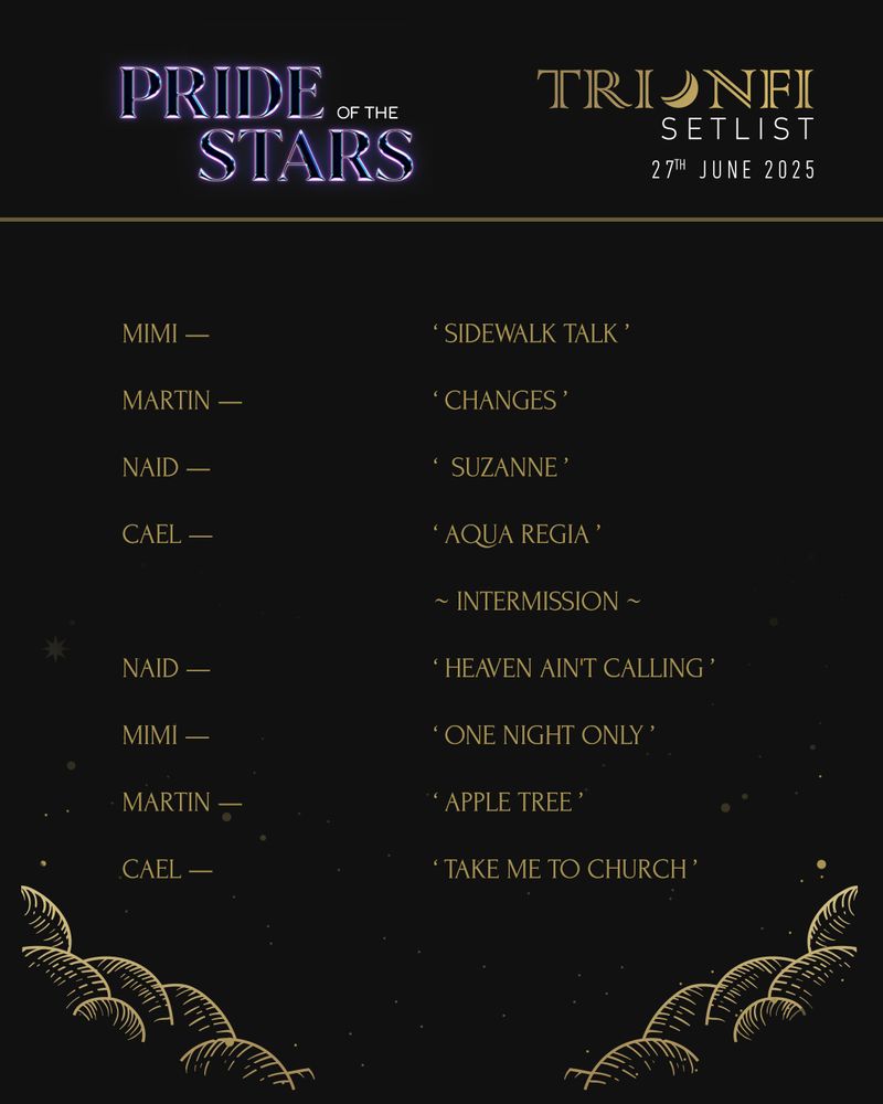 A setlist detailing various performers and songs chosen for the Trionfi Pride of the Stars event.

Mimi - Sidewalk Talk
Martin - Changes
Naid - Suzanne
Cael - Aqua Regia

~ Intermission ~

Naid - Heaven Ain't Calling
Mimi - One Night Only
Martin - Apple Tree
Cael - Take Me to Church