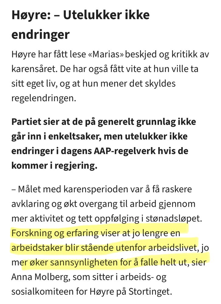 Høyre: – Utelukker ikke endringer Høyre har fått lese «Marias» beskjed og kritikk av karensåret. De har også fått vite at hun ville ta sitt eget liv, og at hun mener det skyldes regelendringen. Partiet sier at de på generelt grunnlag ikke går inn i enkeltsaker, men utelukker ikke endringer i dagens AAP-regelverk hvis de kommer i regjering. – Målet med karensperioden var å få raskere avklaring og økt overgang til arbeid gjennom mer aktivitet og tett oppfølging i stønadsløpet. Forskning og erfaring viser at jo lengre en arbeidstaker blir stående utenfor arbeidslivet, jo mer øker sannsynligheten for å falle helt ut, sier Anna Molberg, som sitter i arbeids- og sosialkomiteen for Høyre på Stortinget.