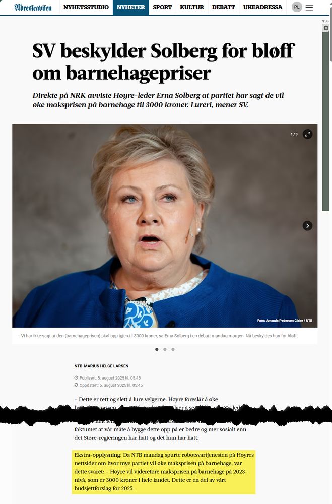 Faksimile av NTB-artikkel gjengitt i Adresseavisen
Overskrift/ingress:
SV beskylder Solberg for bløff om barnehagepriser
Direkte på NRK avviste Høyre-leder Erna Solberg at partiet har sagt de vil øke maksprisen på barnehage til 3000 kroner. Lureri, mener SV.

Byline: 
NTB-Marius Helge Larsen
Publisert: 5. august 2025 kl. 05:45
Oppdatert: 5. august 2025 kl. 05:45

Sluttavsnitt (uthevet i gult av undertegnede)
Ekstra-opplysning: Da NTB mandag spurte robotsvartjenesten på Høyres nettsider om hvor mye partiet vil øke maksprisen på barnehage, var dette svaret: – Høyre vil videreføre maksprisen på barnehage på 2023-nivå, som er 3000 kroner i hele landet. Dette er en del av vårt budsjettforslag for 2025.