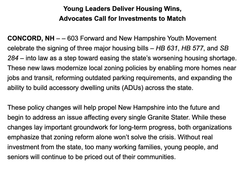 Young Leaders Deliver Housing Wins,

Advocates Call for Investments to Match

 

CONCORD, NH – – 603 Forward and New Hampshire Youth Movement celebrate the signing of three major housing bills – HB 631, HB 577, and SB 284 – into law as a step toward easing the state’s worsening housing shortage. These new laws modernize local zoning policies by enabling more homes near jobs and transit, reforming outdated parking requirements, and expanding the ability to build accessory dwelling units (ADUs) across the state.

 

These policy changes will help propel New Hampshire into the future and begin to address an issue affecting every single Granite Stater. While these changes lay important groundwork for long-term progress, both organizations emphasize that zoning reform alone won’t solve the crisis. Without real investment from the state, too many working families, young people, and seniors will continue to be priced out of their communities. 