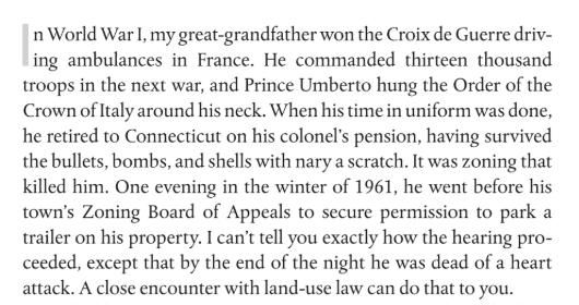 In World War 1, My great-grandfather won the Croix de Guerre driving ambulances in France. He commanded thirteen thousand troops in the next war, and Prince Umberto hung the Order of Italy around his neck. When his time in uniform was done, he retired to Connecticut on his colonel's pension, having survived the bullets, bombs, and shells with nary a scratch. It was zoning that killed him. One evening in the winter of 1961, he went before his town's Zoning Board of Appeals to secure permission to park a trailer on his property. I can't tell you exactly how the hearing proceeded, except that by the end of the night he was dead of a heart attack. A close encounter with land-use law can do that to you.