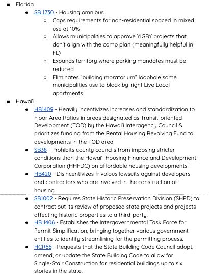 Florida
SB 1730 - Housing omnibus
Caps requirements for non-residential spaced in mixed use at 10%
Allows municipalities to approve YIGBY projects that don’t align with the comp plan (meaningfully helpful in FL)
Expands territory where parking mandates must be reduced
Eliminates “building moratorium” loophole some municipalities use to block by-right Live Local apartments 
Hawai’i
HB1409 - Heavily incentivizes increases and standardization to Floor Area Ratios in areas designated as Transit-oriented Development (TOD) by the Hawai’i Interagency Council & prioritizes funding from the Rental Housing Revolving Fund to developments in the TOD area. 
SB38 - Prohibits county councils from imposing stricter conditions than the Hawai‘i Housing Finance and Development Corporation (HHFDC) on affordable housing developments.
HB420 - Disincentivizes frivolous lawsuits against developers and contractors who are involved in the construction of housing.
SB1002 - Requires State Historic Preservation Division (SHPD) to contract out its review of proposed state projects and projects affecting historic properties to a third-party. 
HB 1406 - Establishes the Intergovernmental Task Force for Permit Simplification, bringing together various government entities to identify streamlining for the permitting process. 
HCR66 - Requests that the State Building Code Council adopt, amend, or update the State Building Code to allow for Single-Stair Construction for residential buildings up to six stories in the state. 
