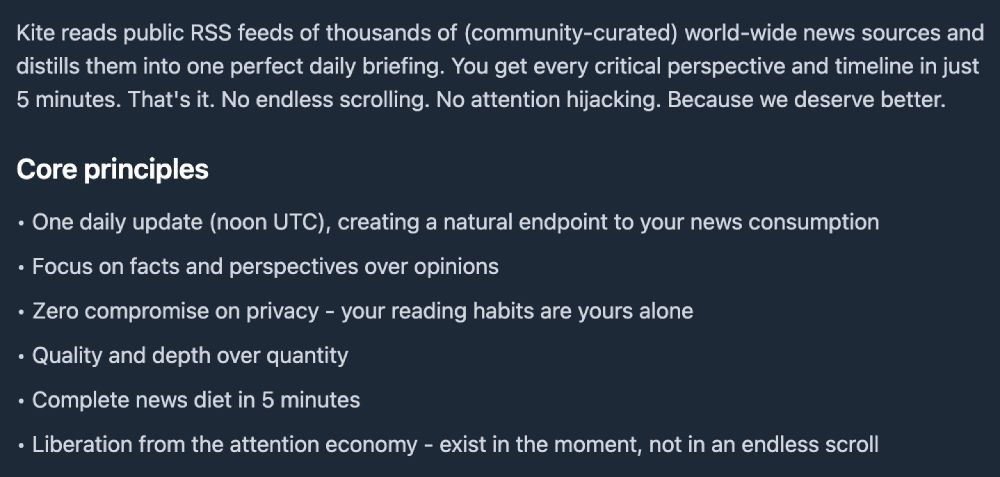 Kite reads public RSS feeds of thousands of (community-curated) world-wide news sources and distills them into one perfect daily briefing. You get every critical perspective and timeline in just 5 minutes. That's it. No endless scrolling. No attention hijacking. Because we deserve better.
Core principles
• One daily update (noon UTC), creating a natural endpoint to your news consumption
• Focus on facts and perspectives over opinions
• Zero compromise on privacy - your reading habits are yours alone
• Quality and depth over quantity
• Complete news diet in 5 minutes
• Liberation from the attention economy - exist in the moment, not in an endless scroll
