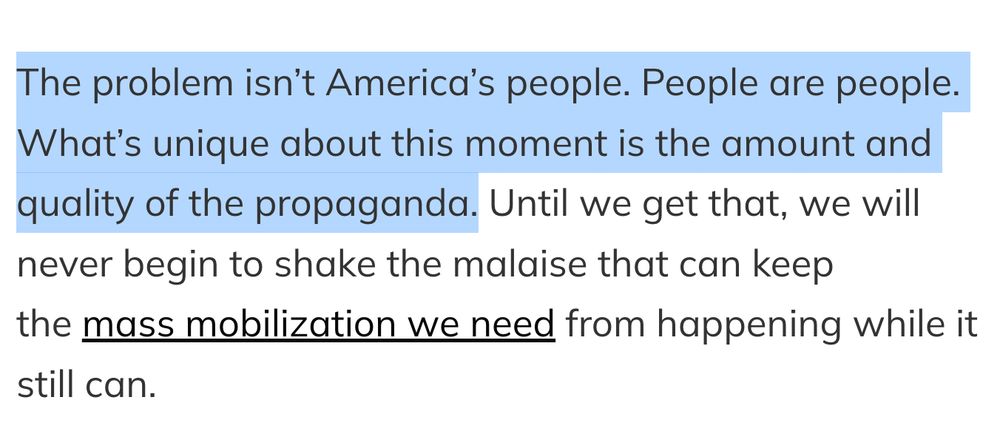 The problem isn’t America’s people. People are people. What’s unique about this moment is the amount and quality of the propaganda. Until we get that, we will never begin to shake the malaise that can keep the mass mobilization we need from happening while it still can.