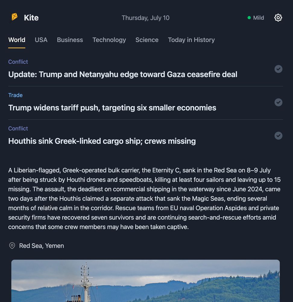 A screenshot of the “Kite” news interface dated Thursday, July 10, under the “World” news tab. The interface features three headlines:
	1.	Conflict: “Update: Trump and Netanyahu edge toward Gaza ceasefire deal”
	2.	Trade: “Trump widens tariff push, targeting six smaller economies”
	3.	Conflict: “Houthis sink Greek-linked cargo ship; crews missing”

The third story is expanded: It details the sinking of the Liberian-flagged, Greek-operated bulk carrier Eternity C in the Red Sea on July 8–9 after attacks by Houthi drones and speedboats. The incident left at least four sailors dead and up to 15 missing. It’s described as the deadliest attack on commercial shipping in the area since June 2024, following a previous Houthi attack that sank the Magic Seas. Rescue efforts are ongoing, with seven survivors found. Location: Red Sea, Yemen. Below the story is a photo showing a damaged ship with smoke and the Red Sea coastline in the background.