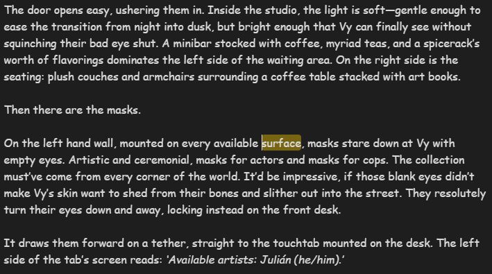 The door opens easy, ushering them in. Inside the studio, the light is soft—gentle enough to ease the transition from night into dusk, but bright enough that Vy can finally see without squinching their bad eye shut. A minibar stocked with coffee, myriad teas, and a spicerack’s worth of flavorings dominates the left side of the waiting area. On the right side is the seating: plush couches and armchairs surrounding a coffee table stacked with art books.

Then there are the masks.

On the left hand wall, mounted on every available surface, masks stare down at Vy with empty eyes. Artistic and ceremonial, masks for actors and masks for cops. The collection must’ve come from every corner of the world. It’d be impressive, if those blank eyes didn’t make Vy’s skin want to shed from their bones and slither out into the street. They resolutely turn their eyes down and away, locking instead on the front desk.

It draws them forward on a tether, straight to the touchtab mounted on the desk. The left side of the tab’s screen reads: *‘Available artists: Julián (he/him).’*