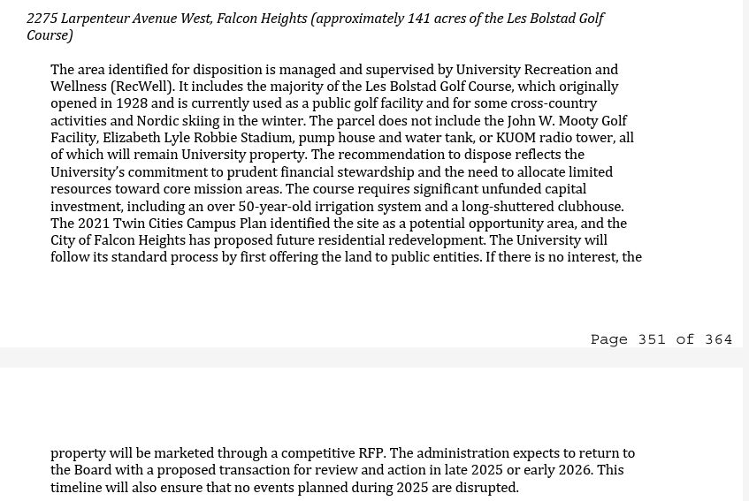 screenshot of this text: 
2275 Larpenteur Avenue West, Falcon Heights (approximately 141 acres of the Les Bolstad Golf Course) The area identified for disposition is managed and supervised by University Recreation and Wellness (RecWell). It includes the majority of the Les Bolstad Golf Course, which originally opened in 1928 and is currently used as a public golf facility and for some cross-country activities and Nordic skiing in the winter. The parcel does not include the John W. Mooty Golf Facility, Elizabeth Lyle Robbie Stadium, pump house and water tank, or KUOM radio tower, all of which will remain University property. The recommendation to dispose reflects the University’s commitment to prudent financial stewardship and the need to allocate limited resources toward core mission areas. The course requires significant unfunded capital investment, including an over 50-year-old irrigation system and a long-shuttered clubhouse. The 2021 Twin Cities Campus Plan identified the site as a potential opportunity area, and the City of Falcon Heights has proposed future residential redevelopment. The University will follow its standard process by first offering the land to public entities. If there is no interest, the Page 351 of 364 property will be marketed through a competitive RFP. The administration expects to return to the Board with a proposed transaction for review and action in late 2025 or early 2026. This timeline will also ensure that no events planned during 2025 are disrupted.  