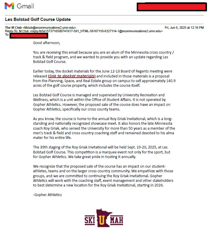 Screenshot of an email:

Good afternoon, 

You are receiving this email because you are an alum of the Minnesota cross country / track & field program, and we wanted to provide you with an update regarding Les Bolstad Golf Course. 

Earlier today, the docket materials for the June 12-13 Board of Regents meeting were released (link to docket materials) and included in those materials is a proposal from the Planning, Space, and Real Estate group on campus to sell approximately 140.9 acres of the golf course property, which includes the course itself.

Les Bolstad Golf Course is managed and supervised by University Recreation and Wellness, which is a unit within the Office of Student Affairs. It is not operated by Gopher Athletics. However, the proposed sale of the course does have an impact on Gopher Athletics, specifically our cross county teams. 

As you know, the course is home to the annual Roy Griak Invitational, which is a long-standing and nationally recognized showcase meet. It also honors the late Minnesota coach Roy Griak, who served the University for more than 50 years as a member of the men's track & field and cross country coaching staff and remained devoted to his alma mater for his entire life.

The 39th staging of the Roy Griak Invitational will be held Sept. 19-20, 2025, at Les Bolstad Golf Course. This competition is a marquee event not only for the sport, but for Gopher Athletics. We take great pride in hosting it annually.  

We recognize that the proposed sale of the course has an impact on our student-athletes, teams and on the larger cross country community. We empathize with those groups, and we are committed to continuing the Roy Griak Invitational. Gopher Athletics will work with the coaching staff, event management and other stakeholders to best determine a new location for the Roy Griak Invitational, starting in 2026.

-Gopher Athletics
 