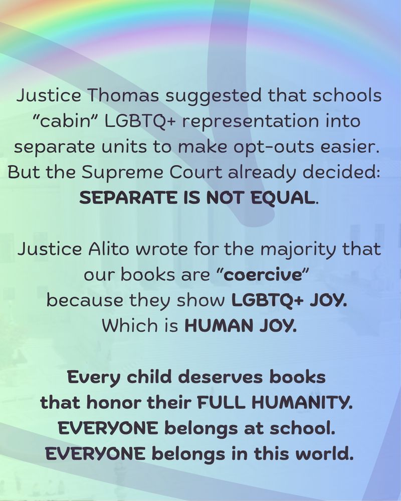 4.	Soft green to blue background with rainbow on top with soft heart framing page. 
"Justice Thomas suggested that schools “cabin” LGBTQ+ representation into separate units to make opt-outs easier. 

But the Supreme Court already decided: SEPARATE IS NOT EQUAL.

Justice Alito wrote for the majority that our books are “coercive” because they show LGBTQ+ JOY. Which is HUMAN JOY.
Every child deserves books that honor their FULL HUMANITY. 

EVERYONE belongs at school. EVERYONE belongs in this world."