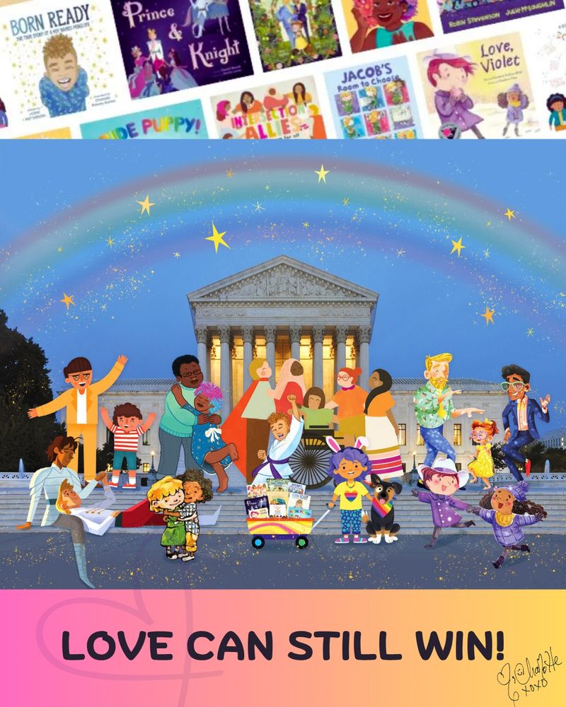 6.	Top banner with covers of picture books. Footer, pink to yellow with black text: "Love can still win! [heart] Charlotte xoxo" A soft heart frames the word "love." The center image is of the Supreme Court building at twilight, with light inside the building, rainbow and stars above it, with colorful characters from all the books on the steps. A joyful scene.

Images from Love, Violet (c) 2022 Charlene Chua, used w. permission

Final image (c) 2025 Julie McLaughlin, images from 9 books in Mahmoud v. Taylor
