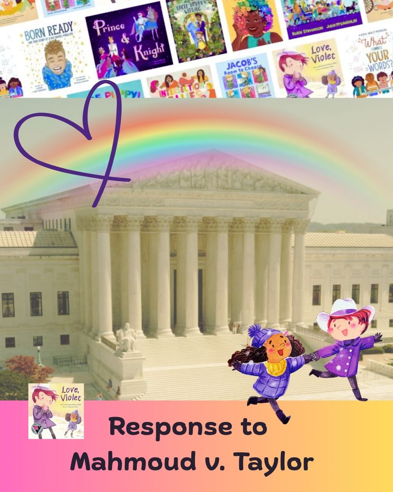 1.	Banner with covers of LGBTQ+ picture books in Mahmoud v. Taylor. Soft image of US Supreme Court building, with illustrated rainbow and purple heart over it, lower corner, image of Violet and Mira from Love, Violet smiling, running away from the building. Footer, image of Love, Violet book, pink-to-yellow color, "Response to Mahmoud v. Taylor"