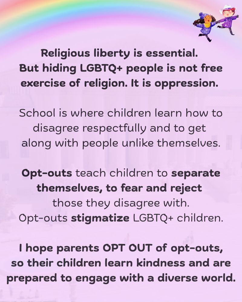 3.	Soft orchid background with rainbow at the top with small image of Mira and Violet smiling and running. 

"Religious liberty is essential. 
But hiding LGBTQ+ people is not free exercise of religion. It is oppression. 

School is where children learn how to disagree respectfully and to get along with people unlike themselves.

Opt-outs teach children to separate themselves, to fear and reject those they disagree with.

Opt-outs stigmatize LGBTQ+ children.
I hope parents OPT OUT of opt-outs, so their children learn kindness and are prepared to engage with a diverse world."