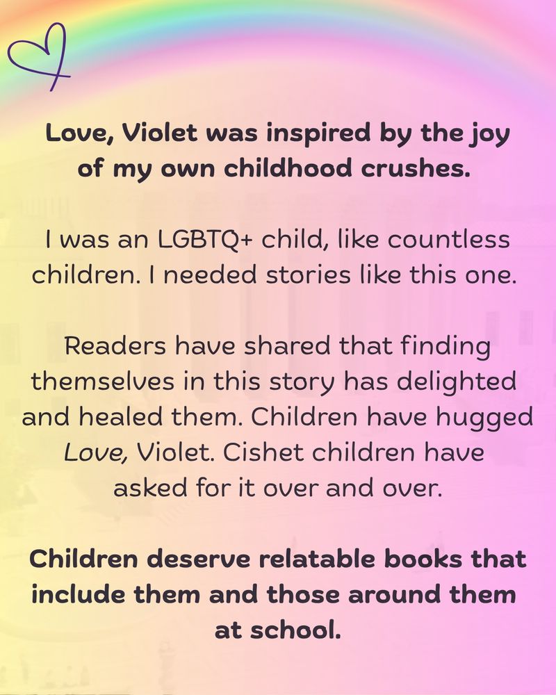 Soft yellow to rose background with rainbow at top and purple heart. "Love, Violet was inspired by the joy of my own childhood crushes. 

I was an LGBTQ+ child, like countless children. I needed stories like this one. 
Readers have shared that finding themselves in this story has delighted and healed them. Children have hugged Love, Violet. Cishet children have asked for it over and over. 

Children deserve relatable books that include them and those around them at school."